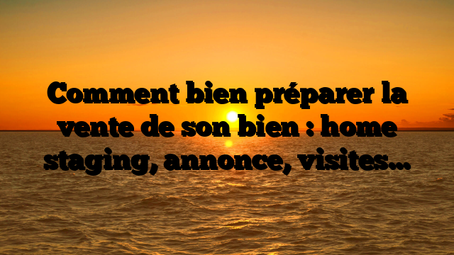 Comment bien préparer la vente de son bien : home staging, annonce, visites…